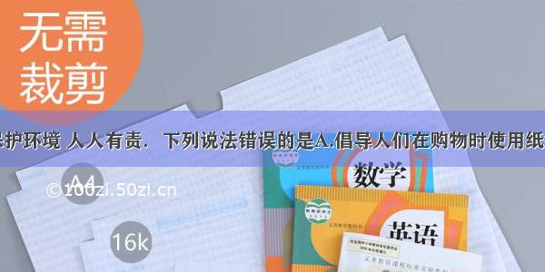 单选题保护环境 人人有责．下列说法错误的是A.倡导人们在购物时使用纸袋或布袋