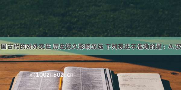 单选题中国古代的对外交往 历史悠久影响深远 下列表述不准确的是：A.汉代丝绸不