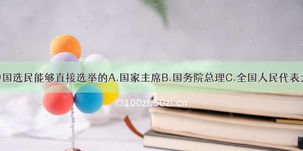 单选题中国选民能够直接选举的A.国家主席B.国务院总理C.全国人民代表大会代表