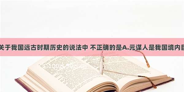 单选题下列关于我国远古时期历史的说法中 不正确的是A.元谋人是我国境内目前已确定的