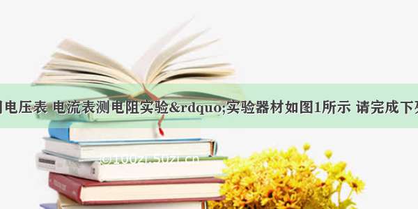 小明做“用电压表 电流表测电阻实验”实验器材如图1所示 请完成下列要求：①小明连