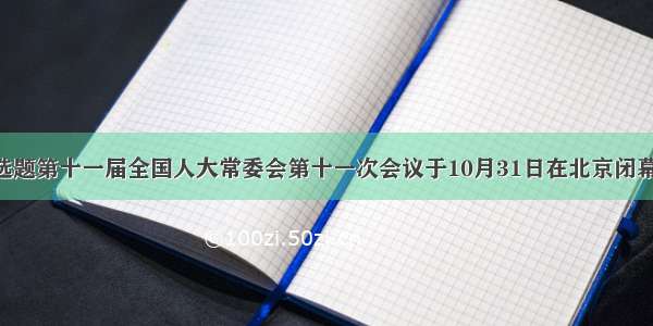 单选题第十一届全国人大常委会第十一次会议于10月31日在北京闭幕 会