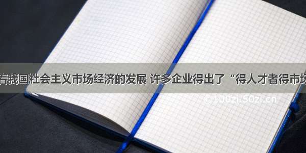 单选题随着我国社会主义市场经济的发展 许多企业得出了“得人才者得市场”的共识