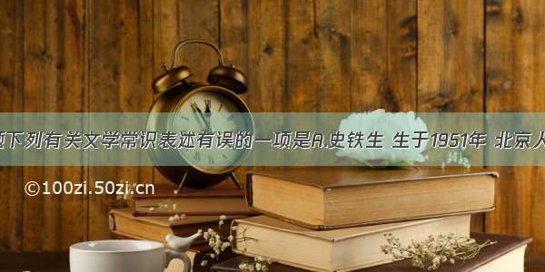 单选题下列有关文学常识表述有误的一项是A.史铁生 生于1951年 北京人 中国