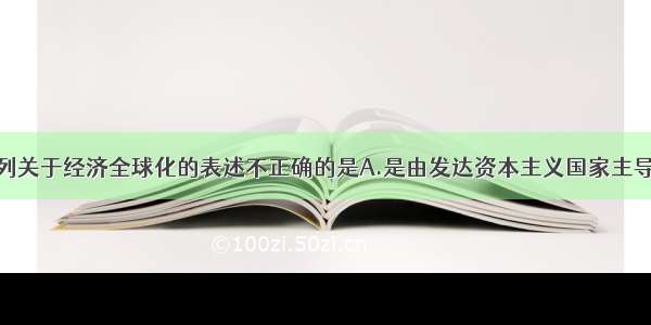 单选题下列关于经济全球化的表述不正确的是A.是由发达资本主义国家主导的B.其本