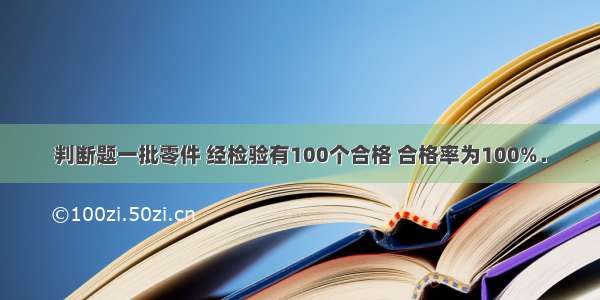 判断题一批零件 经检验有100个合格 合格率为100%．