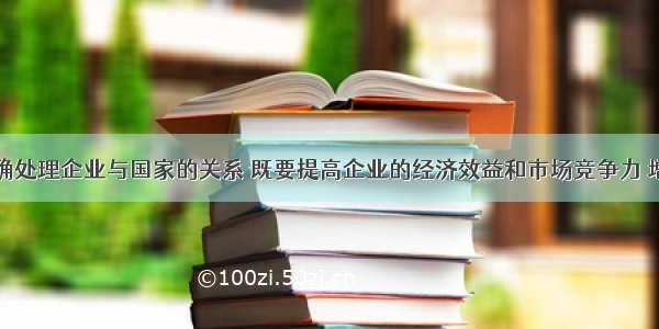 单选题正确处理企业与国家的关系 既要提高企业的经济效益和市场竞争力 增强国有企