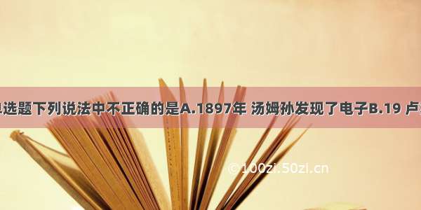 单选题下列说法中不正确的是A.1897年 汤姆孙发现了电子B.19 卢瑟