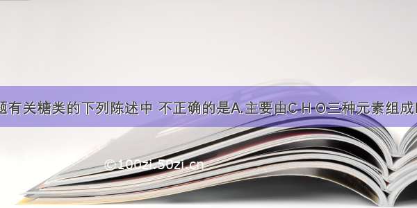 单选题有关糖类的下列陈述中 不正确的是A.主要由C H O三种元素组成B.分子