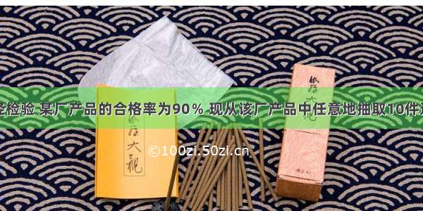 单选题经检验 某厂产品的合格率为90％ 现从该厂产品中任意地抽取10件进行检验