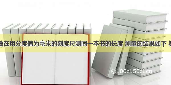 单选题邓敏在用分度值为毫米的刻度尺测同一本书的长度 测量的结果如下 其中记录正