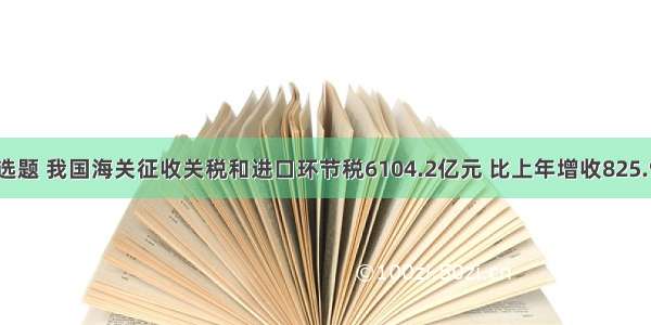 单选题 我国海关征收关税和进口环节税6104.2亿元 比上年增收825.9亿