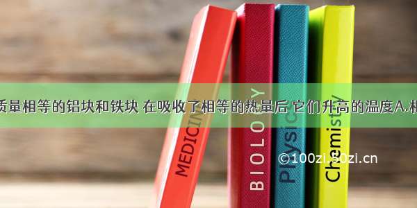 单选题质量相等的铝块和铁块 在吸收了相等的热量后 它们升高的温度A.相同B.铝