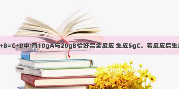 在化学反应A+B=C+D中 有10gA与20gB恰好完全反应 生成5gC．若反应后生成5gD 则参加