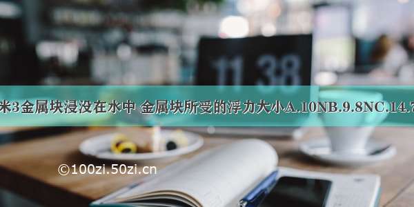 体积为1分米3金属块浸没在水中 金属块所受的浮力大小A.10NB.9.8NC.14.7ND.19.8N