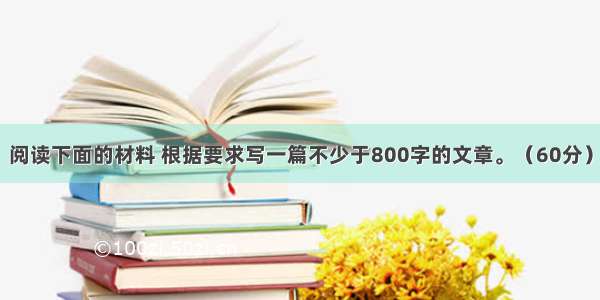 阅读下面的材料 根据要求写一篇不少于800字的文章。（60分）