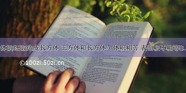 将一个正方体钢坯锻造成长方体 正方体和长方体A.体积相等 表面积不相等B.体积和表面