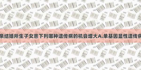 单选题近亲结婚所生子女患下列哪种遗传病的机会增大A.单基因显性遗传病B.单基因