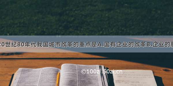 单选题20世纪80年代我国城市改革的重点是A.国有企业的改革B.企业的股份制改