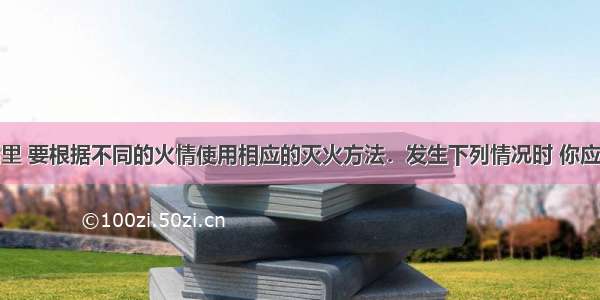 在日常生活里 要根据不同的火情使用相应的灭火方法．发生下列情况时 你应该采取什么