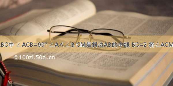 如图在Rt△ABC中 ∠ACB=90° ∠A＜∠B CM是斜边AB的中线 BC=2 将△ACM沿直线CM折