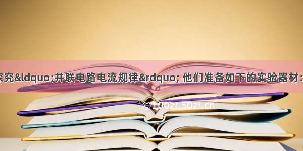 某实验小组为了探究“并联电路电流规律” 他们准备如下的实验器材：两节干电池 开关