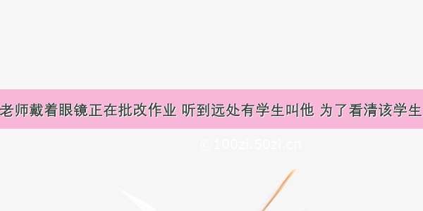 单选题王老师戴着眼镜正在批改作业 听到远处有学生叫他 为了看清该学生的容貌 王