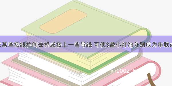 如图所示 在某些接线柱间去掉或接上一些导线 可使3盏小灯泡分别成为串联或并联．（1