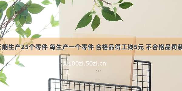 某工人一天能生产25个零件 每生产一个零件 合格品得工钱5元 不合格品罚款1元．问至