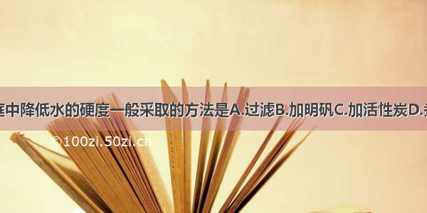 家庭中降低水的硬度一般采取的方法是A.过滤B.加明矾C.加活性炭D.煮沸