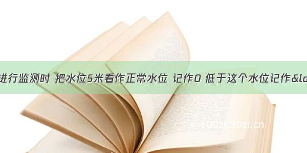 水文站对某河流进行监测时 把水位5米看作正常水位 记作0 低于这个水位记作“-” 