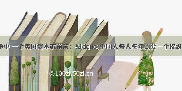 单选题鸦片战争中 一个英国资本家预言：“中国人每人每年需要一个棉织睡帽 不必更多