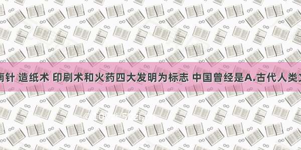 单选题以指南针 造纸术 印刷术和火药四大发明为标志 中国曾经是A.古代人类文明的佼佼者