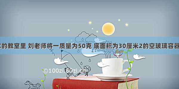 室温为20℃的教室里 刘老师将一质量为50克 底面积为30厘米2的空玻璃容器放在水平讲