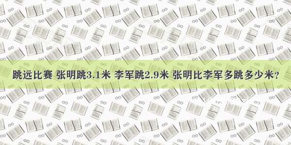 跳远比赛 张明跳3.1米 李军跳2.9米 张明比李军多跳多少米？