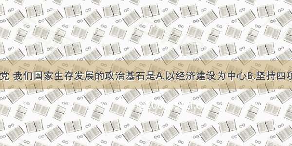 单选题我们党 我们国家生存发展的政治基石是A.以经济建设为中心B.坚持四项基本原则C.