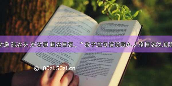 单选题“人法地 地法天 天法道 道法自然。”老子这句话说明A.人和自然之间是相互联系的