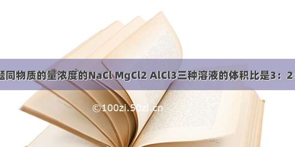 单选题同物质的量浓度的NaCl MgCl2 AlCl3三种溶液的体积比是3：2：1 则