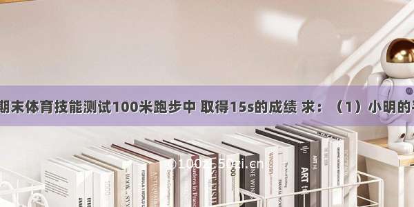 小明同学在期末体育技能测试100米跑步中 取得15s的成绩 求：（1）小明的平均速度（2