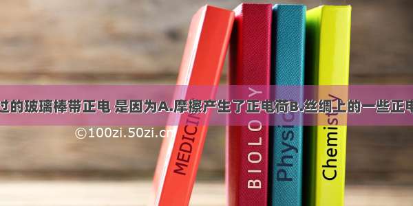 用丝绸摩擦过的玻璃棒带正电 是因为A.摩擦产生了正电荷B.丝绸上的一些正电荷转移到玻