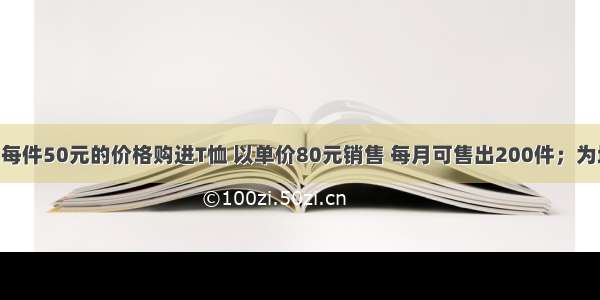 某批发商以每件50元的价格购进T恤 以单价80元销售 每月可售出200件；为增加销售量 