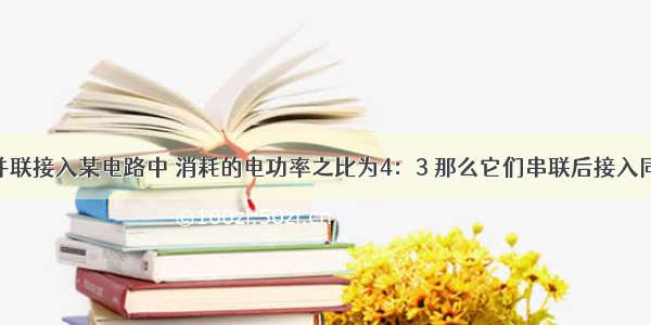 两个电阻并联接入某电路中 消耗的电功率之比为4：3 那么它们串联后接入同一电路中 