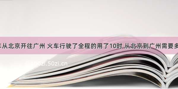 一列火车从北京开往广州 火车行驶了全程的用了10时 从北京到广州需要多长时间？