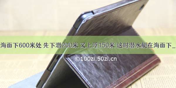 潜水艇原停留在海面下600米处 先下潜200米 又上浮150米 这时潜水艇在海面下________米处．