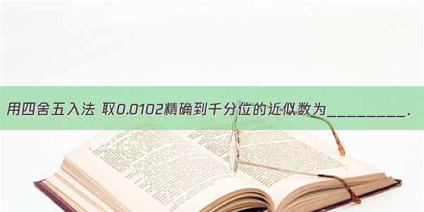 用四舍五入法 取0.0102精确到千分位的近似数为________．