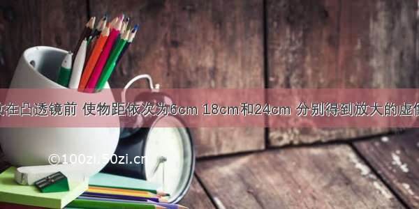 将一物体放在凸透镜前 使物距依次为6cm 18cm和24cm 分别得到放大的虚像 放大的实