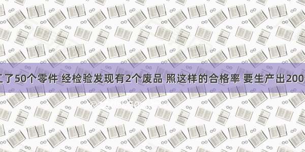 王叔叔加工了50个零件 经检验发现有2个废品 照这样的合格率 要生产出200个合格零件