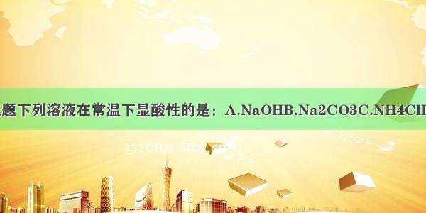 单选题下列溶液在常温下显酸性的是：A.NaOHB.Na2CO3C.NH4ClD.Na