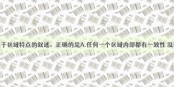 单选题下列关于区域特点的叙述。正确的是A.任何一个区域内部都有一致性 没有差异性B.各