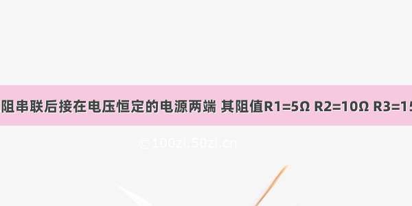 三个定值电阻串联后接在电压恒定的电源两端 其阻值R1=5Ω R2=10Ω R3=15Ω．某同学